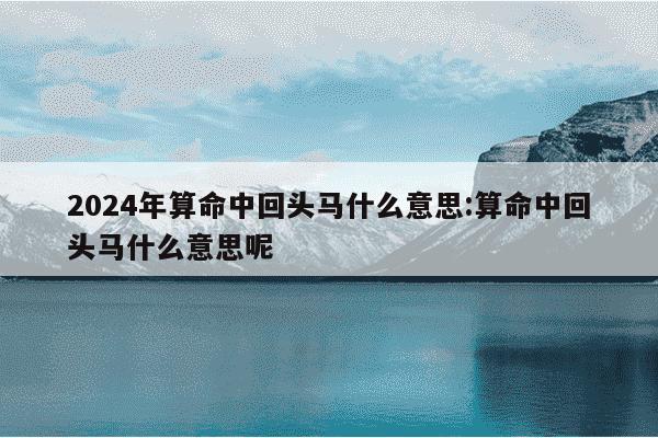 2024年算命中回头马什么意思:算命中回头马什么意思呢