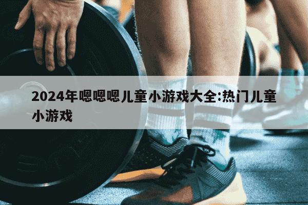 2024年嗯嗯嗯儿童小游戏大全:热门儿童小游戏