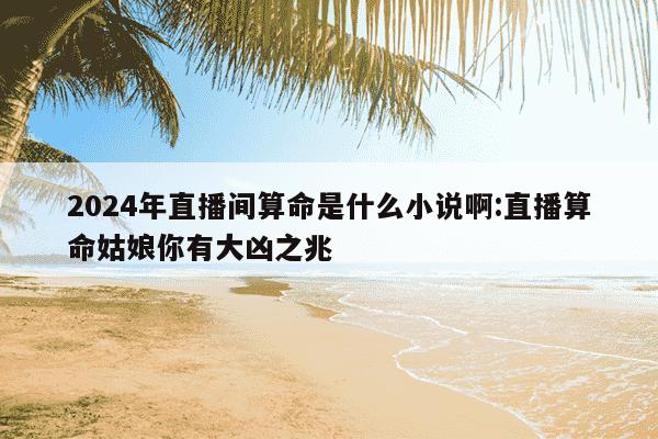 2024年直播间算命是什么小说啊:直播算命姑娘你有大凶之兆