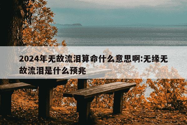 2024年无故流泪算命什么意思啊:无缘无故流泪是什么预兆