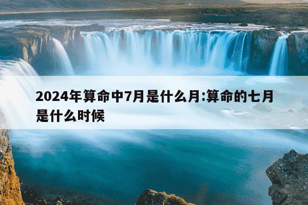 2024年算命中7月是什么月:算命的七月是什么时候