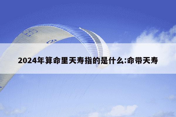 2024年算命里天寿指的是什么:命带天寿