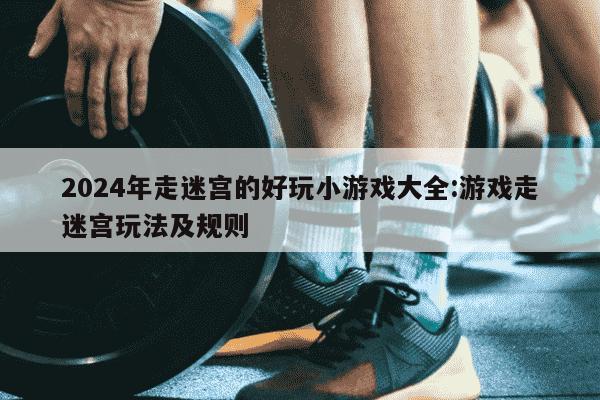 2024年走迷宫的好玩小游戏大全:游戏走迷宫玩法及规则