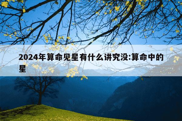 2024年算命见星有什么讲究没:算命中的星