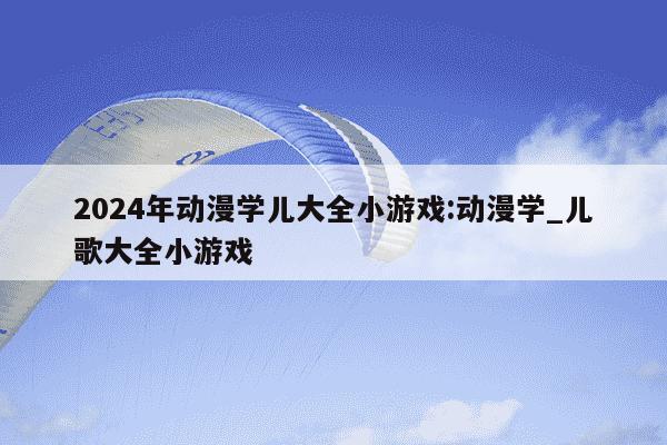 2024年动漫学儿大全小游戏:动漫学_儿歌大全小游戏