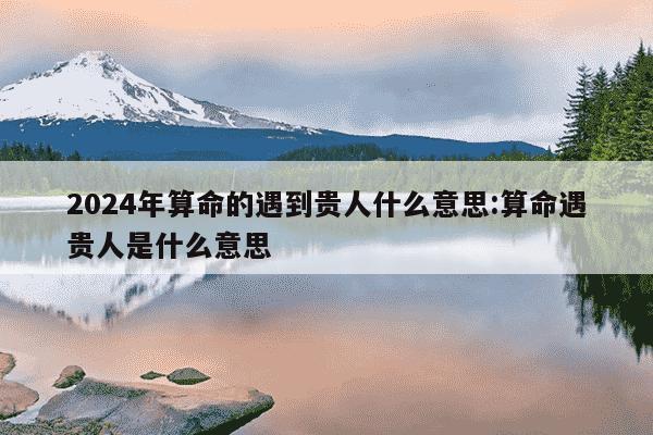 2024年算命的遇到贵人什么意思:算命遇贵人是什么意思