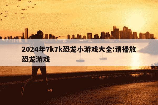 2024年7k7k恐龙小游戏大全:请播放恐龙游戏