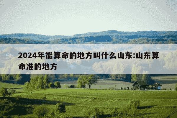 2024年能算命的地方叫什么山东:山东算命准的地方