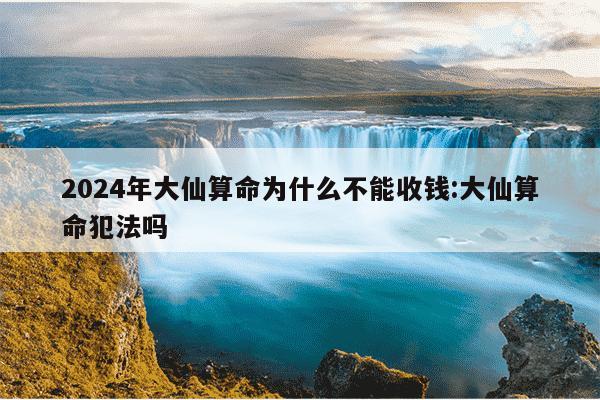 2024年大仙算命为什么不能收钱:大仙算命犯法吗