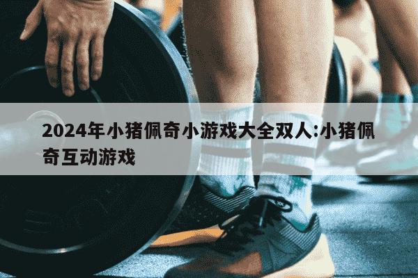 2024年小猪佩奇小游戏大全双人:小猪佩奇互动游戏