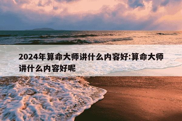 2024年算命大师讲什么内容好:算命大师讲什么内容好呢