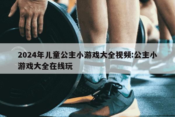 2024年儿童公主小游戏大全视频:公主小游戏大全在线玩