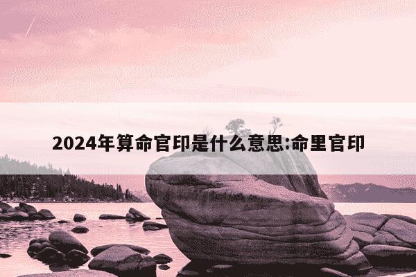 2024年算命官印是什么意思:命里官印