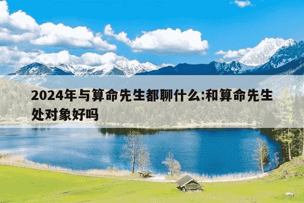 2024年与算命先生都聊什么:和算命先生处对象好吗