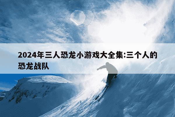 2024年三人恐龙小游戏大全集:三个人的恐龙战队