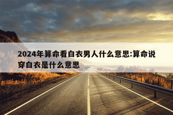 2024年算命看白衣男人什么意思:算命说穿白衣是什么意思