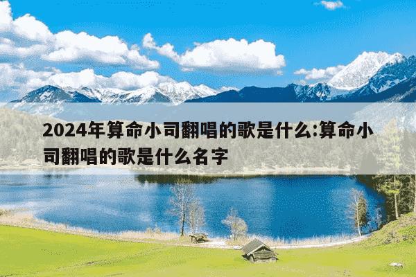 2024年算命小司翻唱的歌是什么:算命小司翻唱的歌是什么名字