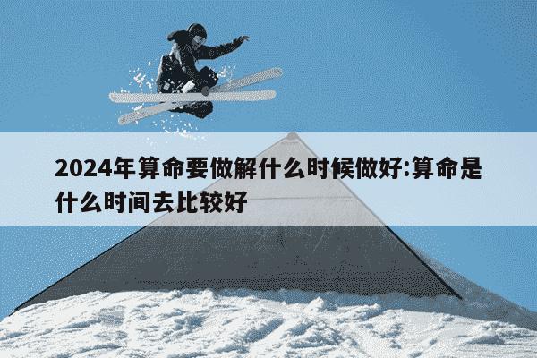 2024年算命要做解什么时候做好:算命是什么时间去比较好