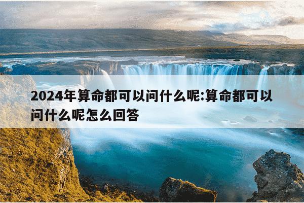 2024年算命都可以问什么呢:算命都可以问什么呢怎么回答