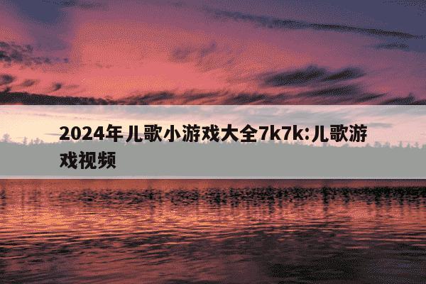 2024年儿歌小游戏大全7k7k:儿歌游戏视频