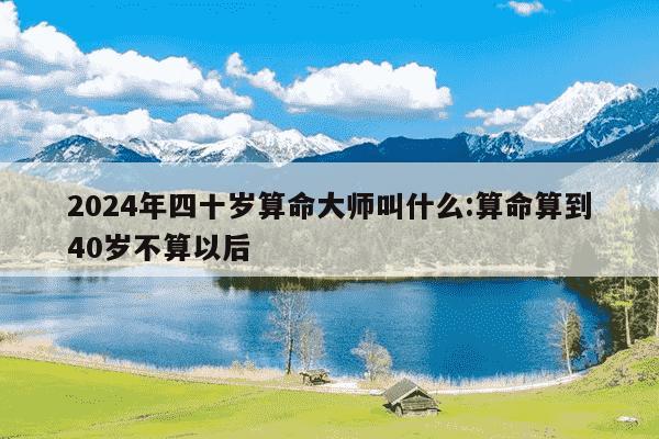 2024年四十岁算命大师叫什么:算命算到40岁不算以后