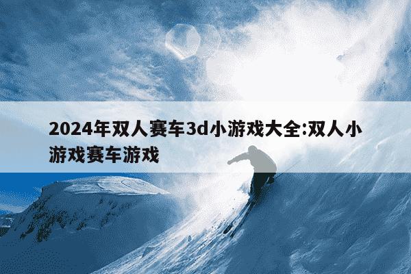 2024年双人赛车3d小游戏大全:双人小游戏赛车游戏