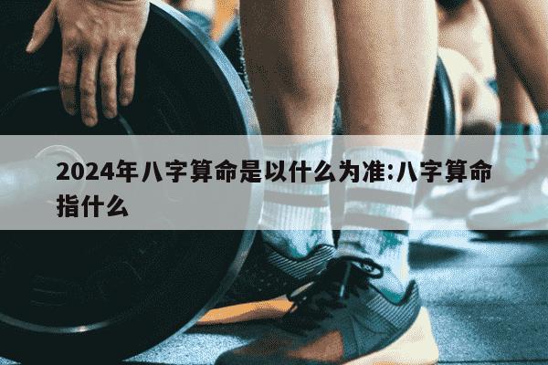 2024年八字算命是以什么为准:八字算命指什么