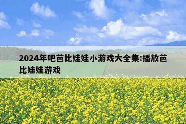 2024年吧芭比娃娃小游戏大全集:播放芭比娃娃游戏