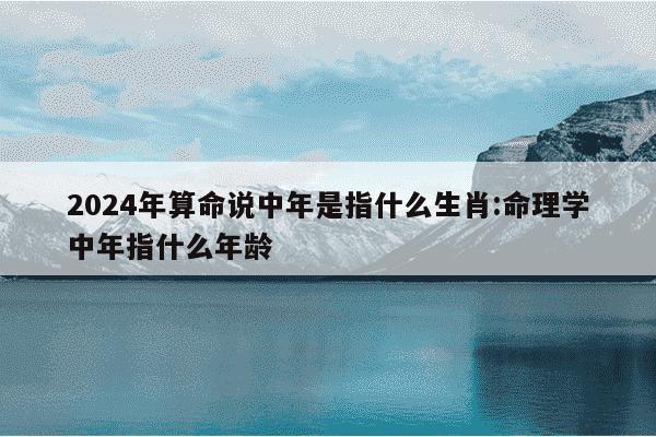 2024年算命说中年是指什么生肖:命理学中年指什么年龄