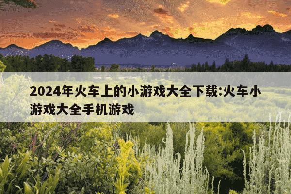 2024年火车上的小游戏大全下载:火车小游戏大全手机游戏