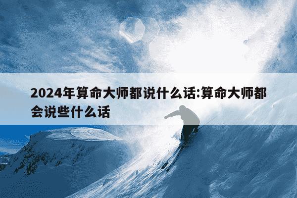 2024年算命大师都说什么话:算命大师都会说些什么话