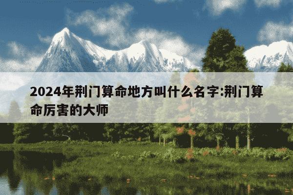 2024年荆门算命地方叫什么名字:荆门算命厉害的大师