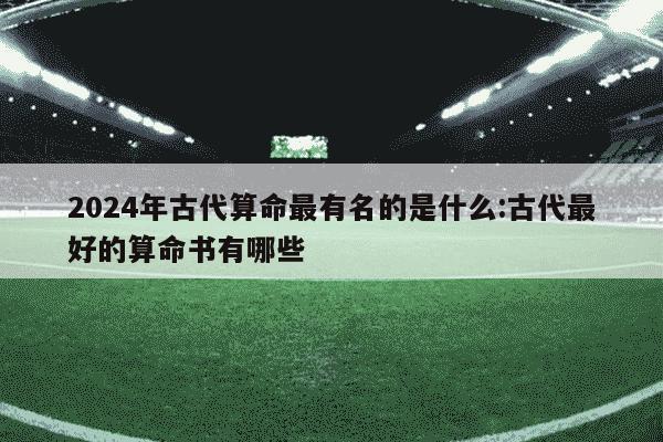 2024年古代算命最有名的是什么:古代最好的算命书有哪些