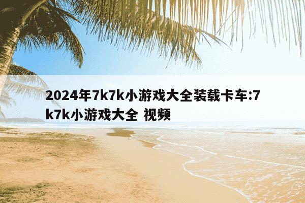 2024年7k7k小游戏大全装载卡车:7k7k小游戏大全 视频