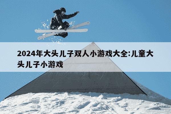 2024年大头儿子双人小游戏大全:儿童大头儿子小游戏