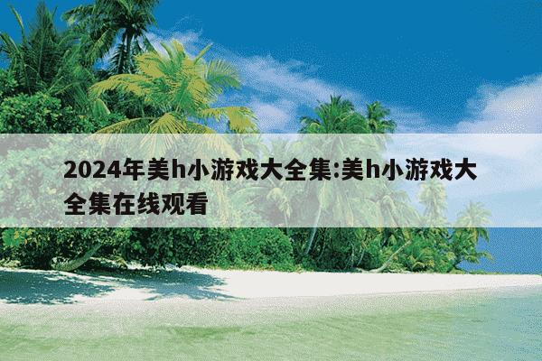 2024年美h小游戏大全集:美h小游戏大全集在线观看