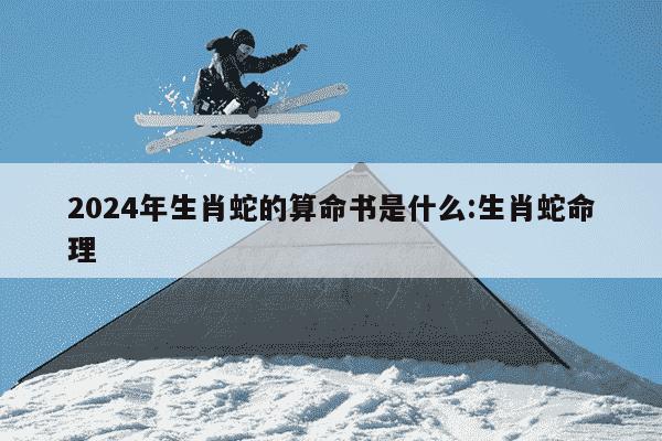 2024年生肖蛇的算命书是什么:生肖蛇命理