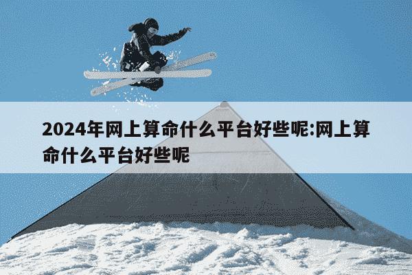 2024年网上算命什么平台好些呢:网上算命什么平台好些呢