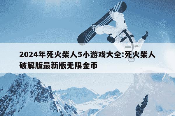 2024年死火柴人5小游戏大全:死火柴人破解版最新版无限金币