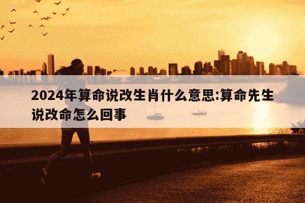 2024年算命说改生肖什么意思:算命先生说改命怎么回事