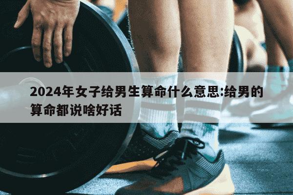 2024年女子给男生算命什么意思:给男的算命都说啥好话