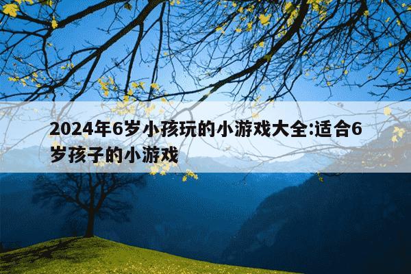 2024年6岁小孩玩的小游戏大全:适合6岁孩子的小游戏