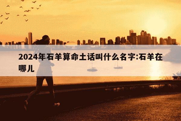 2024年石羊算命土话叫什么名字:石羊在哪儿