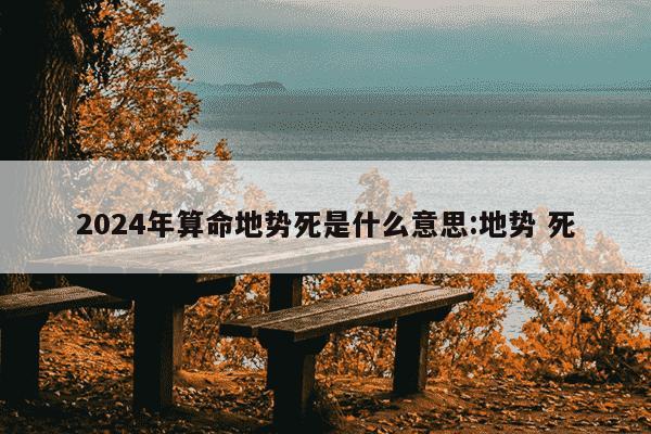 2024年算命地势死是什么意思:地势 死