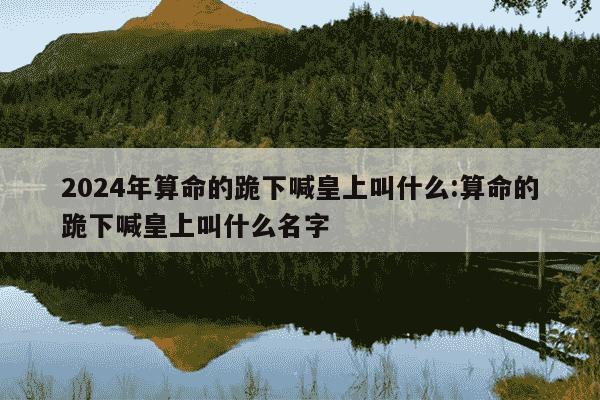 2024年算命的跪下喊皇上叫什么:算命的跪下喊皇上叫什么名字