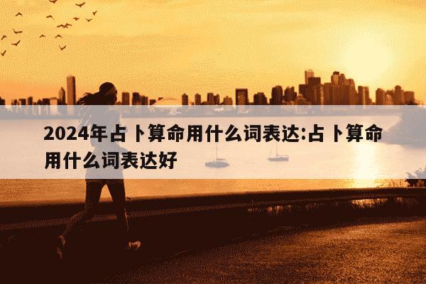 2024年占卜算命用什么词表达:占卜算命用什么词表达好