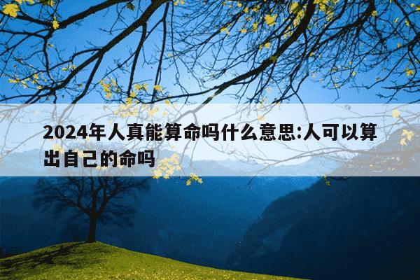 2024年人真能算命吗什么意思:人可以算出自己的命吗