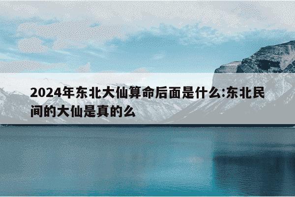 2024年东北大仙算命后面是什么:东北民间的大仙是真的么