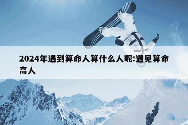 2024年遇到算命人算什么人呢:遇见算命高人