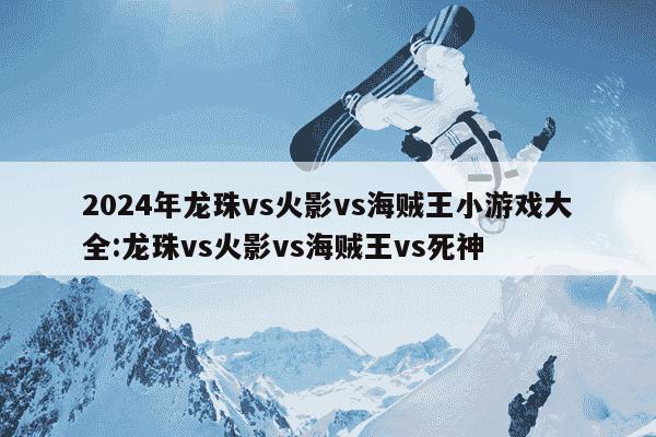 2024年龙珠vs火影vs海贼王小游戏大全:龙珠vs火影vs海贼王vs死神